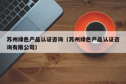 苏州绿色产品认证咨询（苏州绿色产品认证咨询有限公司）