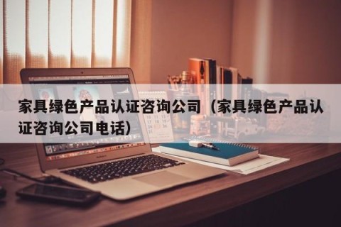 家具绿色产品认证咨询公司（家具绿色产品认证咨询公司电话）