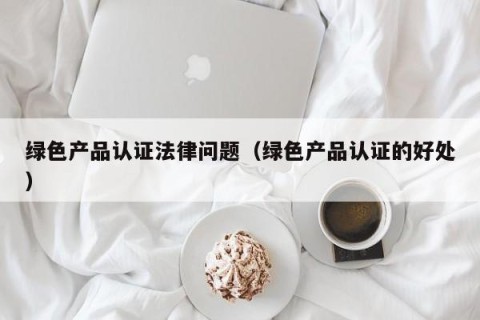 绿色产品认证法律问题（绿色产品认证的好处）