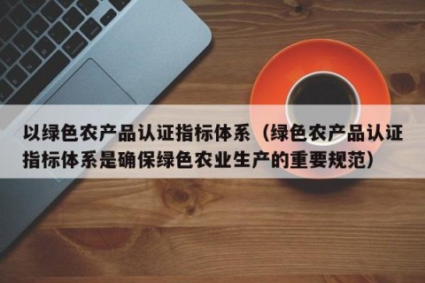 以绿色农产品认证指标体系（绿色农产品认证指标体系是确保绿色农业生产的重要规范）