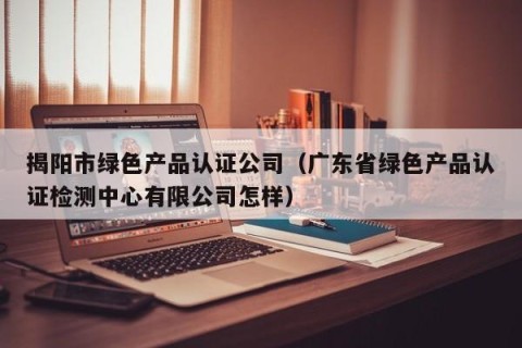 揭阳市绿色产品认证公司（广东省绿色产品认证检测中心有限公司怎样）
