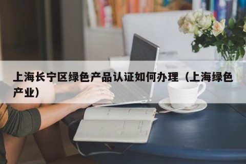 上海长宁区绿色产品认证如何办理（上海绿色产业）