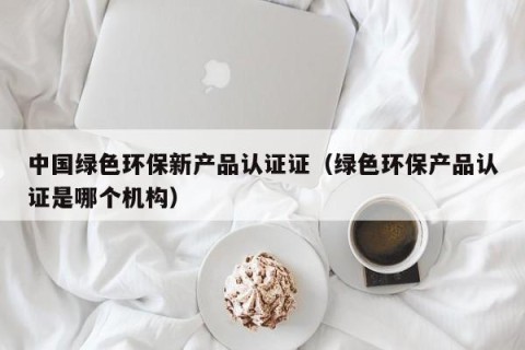 中国绿色环保新产品认证证（绿色环保产品认证是哪个机构）