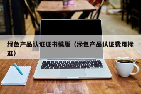 绿色产品认证证书模版（绿色产品认证费用标准）