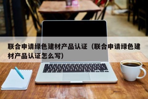 联合申请绿色建材产品认证（联合申请绿色建材产品认证怎么写）