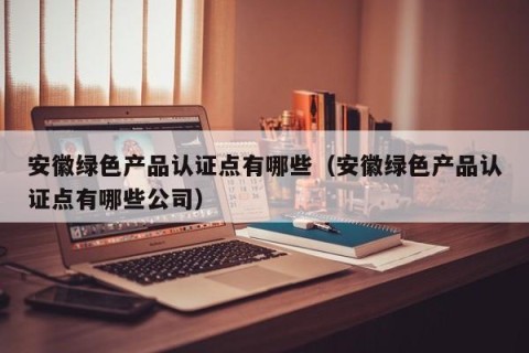 安徽绿色产品认证点有哪些（安徽绿色产品认证点有哪些公司）