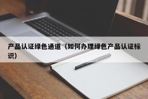 产品认证绿色通道（如何办理绿色产品认证标识）