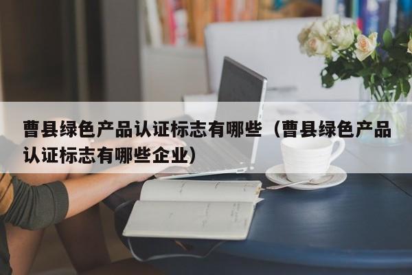 曹县绿色产品认证标志有哪些(曹县绿色产品认证标志有哪些企业)