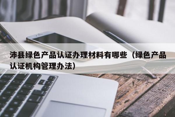 沛县绿色产品认证办理材料有哪些(绿色产品认证机构管理办法)