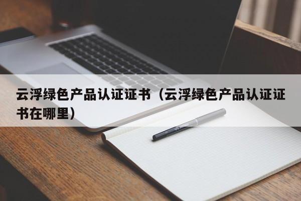 云浮绿色产品认证证书(云浮绿色产品认证证书在哪里)