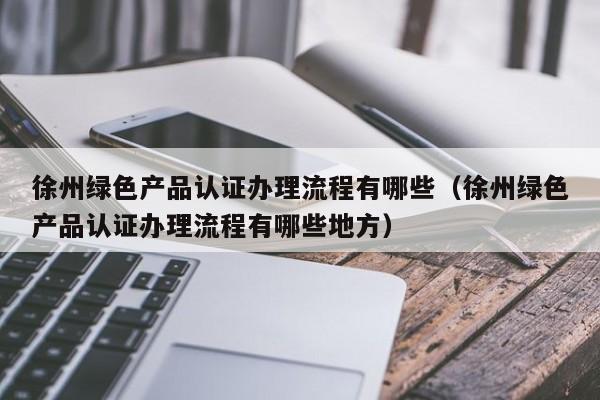 徐州绿色产品认证办理流程有哪些(徐州绿色产品认证办理流程有哪些地方)